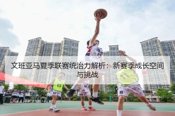 文班亚马夏季联赛统治力解析：新赛季成长空间与挑战